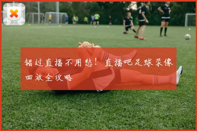 错过直播不用愁！直播吧足球录像回放全攻略