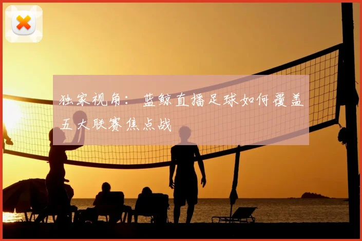独家视角：蓝鲸直播足球如何覆盖五大联赛焦点战