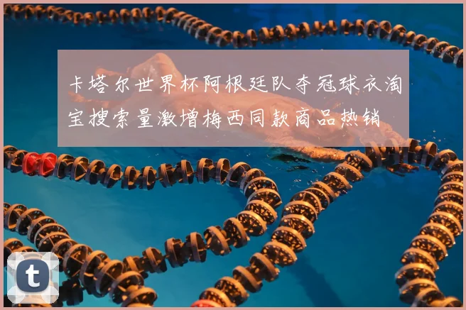 卡塔尔世界杯阿根廷队夺冠球衣淘宝搜索量激增梅西同款商品热销