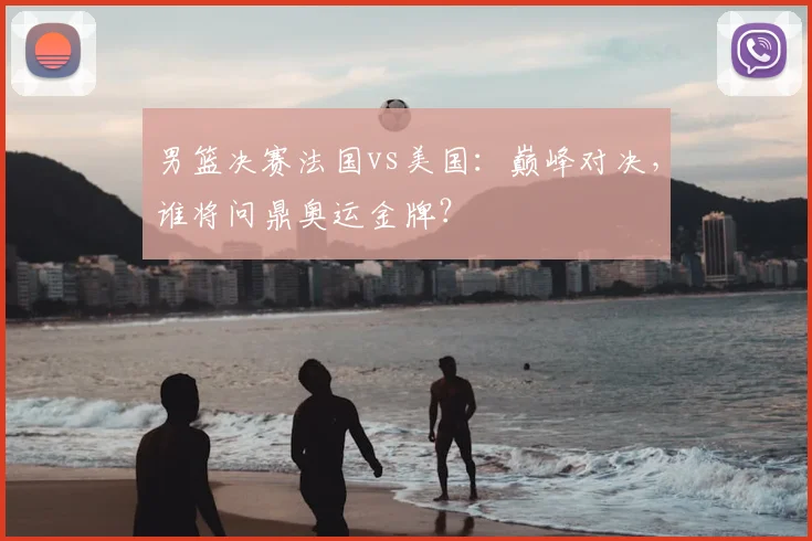 男篮决赛法国vs美国：巅峰对决，谁将问鼎奥运金牌？