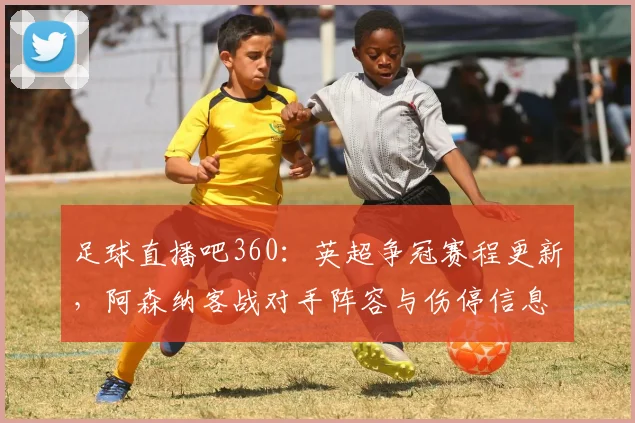 足球直播吧360：英超争冠赛程更新，阿森纳客战对手阵容与伤停信息影响首发安排