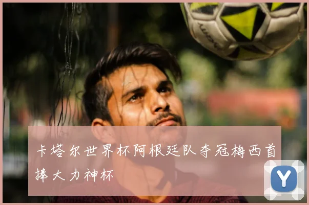 卡塔尔世界杯阿根廷队夺冠梅西首捧大力神杯