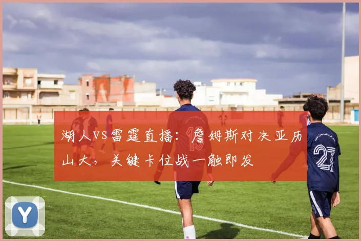 湖人vs雷霆直播：詹姆斯对决亚历山大，关键卡位战一触即发
