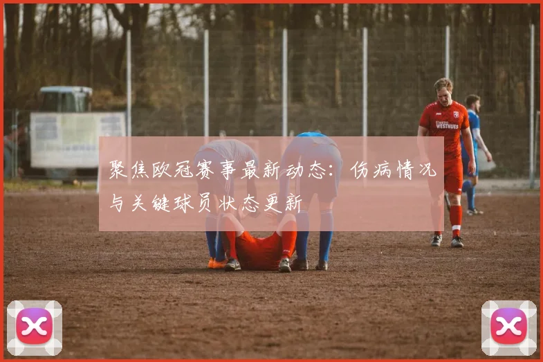 聚焦欧冠赛事最新动态：伤病情况与关键球员状态更新