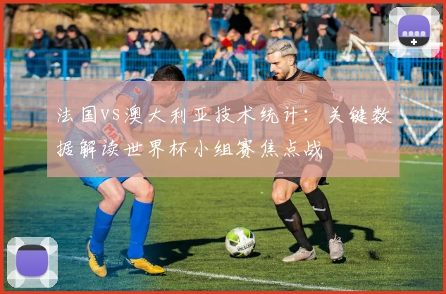法国vs澳大利亚技术统计：关键数据解读世界杯小组赛焦点战