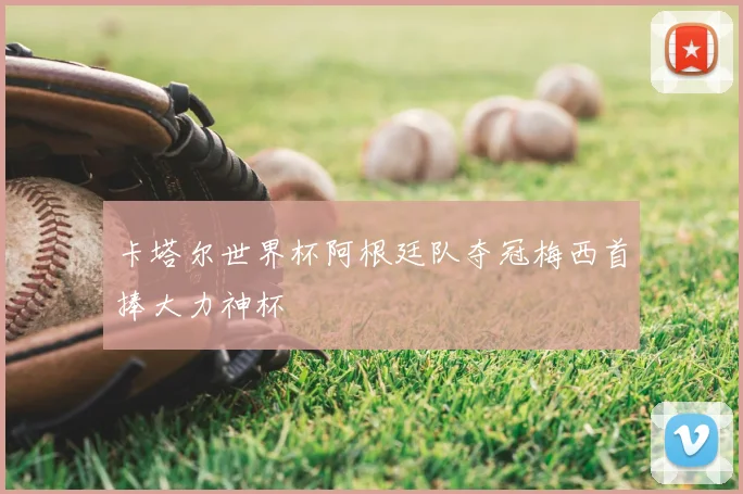 卡塔尔世界杯阿根廷队夺冠梅西首捧大力神杯